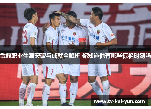 武磊职业生涯突破与成就全解析 你知道他有哪些惊艳时刻吗