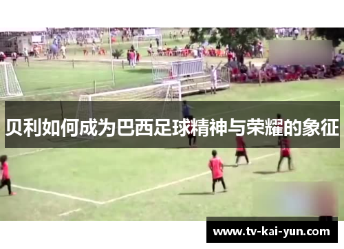 贝利如何成为巴西足球精神与荣耀的象征