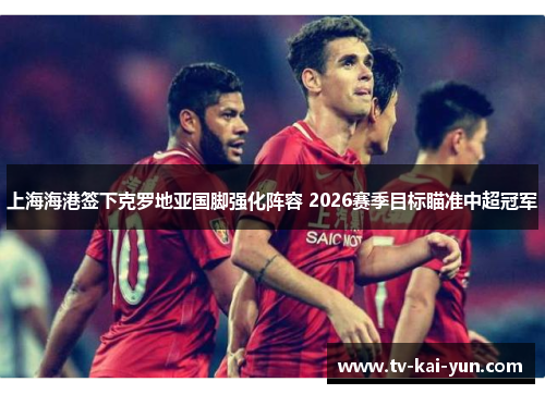 上海海港签下克罗地亚国脚强化阵容 2026赛季目标瞄准中超冠军 上海海港签下克罗地亚国脚强化阵容 2026赛季目标瞄准中超冠军