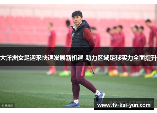 大洋洲女足迎来快速发展新机遇 助力区域足球实力全面提升