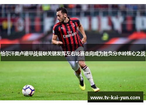 恰尔汗奥卢德甲战曼联关键发挥左右比赛走向成为胜负分水岭核心之战 恰尔汗奥卢德甲战曼联关键发挥左右比赛走向成为胜负分水岭核心之战