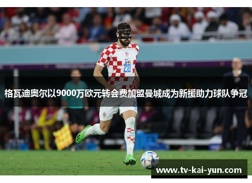 格瓦迪奥尔以9000万欧元转会费加盟曼城成为新援助力球队争冠