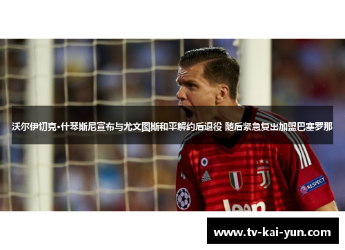 沃尔伊切克·什琴斯尼宣布与尤文图斯和平解约后退役 随后紧急复出加盟巴塞罗那