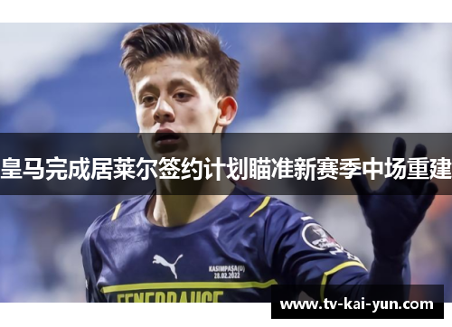 皇马完成居莱尔签约计划瞄准新赛季中场重建