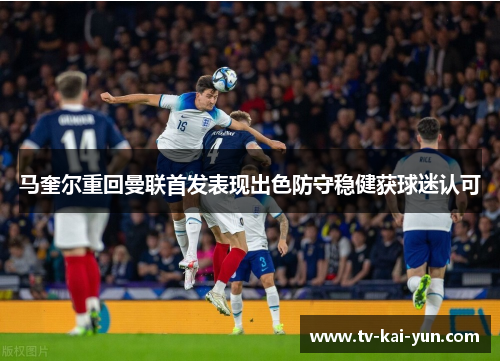 马奎尔重回曼联首发表现出色防守稳健获球迷认可 马奎尔重回曼联首发表现出色防守稳健获球迷认可