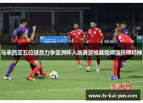 马来西亚五位球员力争亚洲杯入选赛资格展现顽强拼搏精神 马来西亚五位球员力争亚洲杯入选赛资格展现顽强拼搏精神