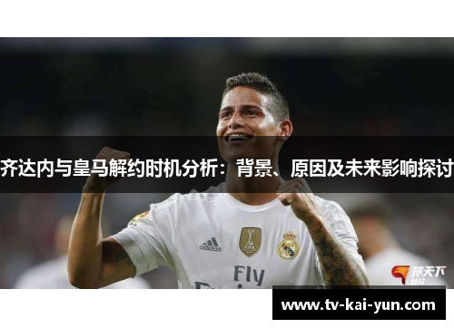 齐达内与皇马解约时机分析:背景、原因及未来影响探讨 齐达内与皇马解约时机分析:背景、原因及未来影响探讨