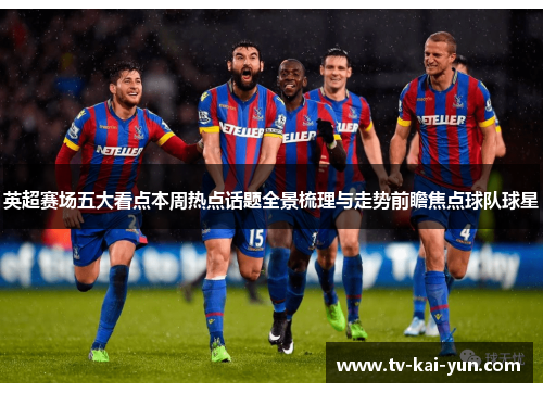 英超赛场五大看点本周热点话题全景梳理与走势前瞻焦点球队球星 英超赛场五大看点本周热点话题全景梳理与走势前瞻焦点球队球星