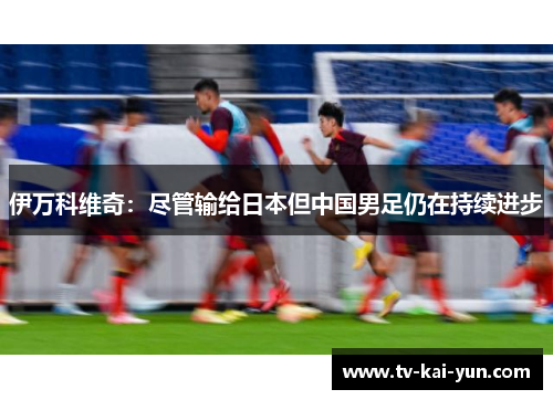 伊万科维奇:尽管输给日本但中国男足仍在持续进步 伊万科维奇:尽管输给日本但中国男足仍在持续进步