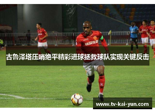 古鲁泽塔压哨绝平精彩进球拯救球队实现关键反击