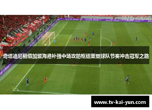 奇塔迪尼租借加盟海港补强中场攻防枢纽重塑球队节奏冲击冠军之路 奇塔迪尼租借加盟海港补强中场攻防枢纽重塑球队节奏冲击冠军之路
